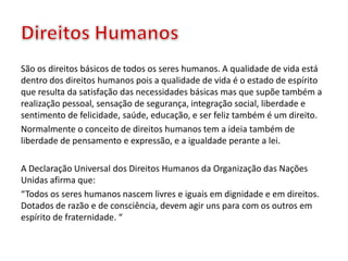 São os direitos básicos de todos os seres humanos. A qualidade de vida está
dentro dos direitos humanos pois a qualidade de vida é o estado de espírito
que resulta da satisfação das necessidades básicas mas que supõe também a
realização pessoal, sensação de segurança, integração social, liberdade e
sentimento de felicidade, saúde, educação, e ser feliz também é um direito.
Normalmente o conceito de direitos humanos tem a ideia também de
liberdade de pensamento e expressão, e a igualdade perante a lei.
A Declaração Universal dos Direitos Humanos da Organização das Nações
Unidas afirma que:
“Todos os seres humanos nascem livres e iguais em dignidade e em direitos.
Dotados de razão e de consciência, devem agir uns para com os outros em
espírito de fraternidade. “
 