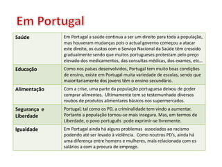 Saúde Em Portugal a saúde continua a ser um direito para toda a população,
mas houveram mudanças pois o actual governo começou a atacar
este direito, os custos com o Serviço Nacional da Saúde têm crescido
gradualmente sendo que muitos portugueses protestam pelo preço
elevado dos medicamentos, das consultas médicas, dos exames, etc…
Educação Como nos países desenvolvidos, Portugal tem muito boas condições
de ensino, existe em Portugal muita variedade de escolas, sendo que
maioritariamente dos jovens têm o ensino secundário.
Alimentação Com a crise, uma parte da população portuguesa deixou de poder
comprar alimentos. Ultimamente tem se testemunhado diversos
roubos de produtos alimentares básicos nos supermercados.
Segurança e
Liberdade
Portugal, tal como os PD, a criminalidade tem vindo a aumentar.
Portanto a população tornou-se mais insegura. Mas, em termos de
Liberdade, o povo português pode exprimir-se livremente.
Igualdade Em Portugal ainda há alguns problemas associados ao racismo
podendo até ser levado à violência. Como noutros PD’s, ainda há
uma diferença entre homens e mulheres, mais relacionada com os
salários a com a procura de emprego.
 