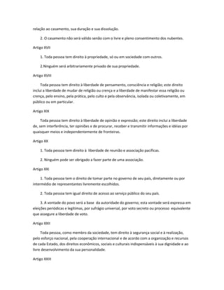 relação ao casamento, sua duração e sua dissolução.
2. O casamento não será válido senão com o livre e pleno consentimento dos nubentes.
Artigo XVII
1. Toda pessoa tem direito à propriedade, só ou em sociedade com outros.
2.Ninguém será arbitrariamente privado de sua propriedade.
Artigo XVIII
Toda pessoa tem direito à liberdade de pensamento, consciência e religião; este direito
inclui a liberdade de mudar de religião ou crença e a liberdade de manifestar essa religião ou
crença, pelo ensino, pela prática, pelo culto e pela observância, isolada ou coletivamente, em
público ou em particular.
Artigo XIX
Toda pessoa tem direito à liberdade de opinião e expressão; este direito inclui a liberdade
de, sem interferência, ter opiniões e de procurar, receber e transmitir informações e idéias por
quaisquer meios e independentemente de fronteiras.
Artigo XX
1. Toda pessoa tem direito à liberdade de reunião e associação pacíficas.
2. Ninguém pode ser obrigado a fazer parte de uma associação.
Artigo XXI
1. Toda pessoa tem o direito de tomar parte no governo de seu país, diretamente ou por
intermédio de representantes livremente escolhidos.
2. Toda pessoa tem igual direito de acesso ao serviço público do seu país.
3. A vontade do povo será a base da autoridade do governo; esta vontade será expressa em
eleições periódicas e legítimas, por sufrágio universal, por voto secreto ou processo equivalente
que assegure a liberdade de voto.
Artigo XXII
Toda pessoa, como membro da sociedade, tem direito à segurança social e à realização,
pelo esforço nacional, pela cooperação internacional e de acordo com a organização e recursos
de cada Estado, dos direitos econômicos, sociais e culturais indispensáveis à sua dignidade e ao
livre desenvolvimento da sua personalidade.
Artigo XXIII
 