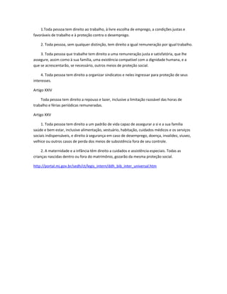 1.Toda pessoa tem direito ao trabalho, à livre escolha de emprego, a condições justas e
favoráveis de trabalho e à proteção contra o desemprego.
2. Toda pessoa, sem qualquer distinção, tem direito a igual remuneração por igual trabalho.
3. Toda pessoa que trabalhe tem direito a uma remuneração justa e satisfatória, que lhe
assegure, assim como à sua família, uma existência compatível com a dignidade humana, e a
que se acrescentarão, se necessário, outros meios de proteção social.
4. Toda pessoa tem direito a organizar sindicatos e neles ingressar para proteção de seus
interesses.
Artigo XXIV
Toda pessoa tem direito a repouso e lazer, inclusive a limitação razoável das horas de
trabalho e férias periódicas remuneradas.
Artigo XXV
1. Toda pessoa tem direito a um padrão de vida capaz de assegurar a si e a sua família
saúde e bem estar, inclusive alimentação, vestuário, habitação, cuidados médicos e os serviços
sociais indispensáveis, e direito à segurança em caso de desemprego, doença, invalidez, viuvez,
velhice ou outros casos de perda dos meios de subsistência fora de seu controle.
2. A maternidade e a infância têm direito a cuidados e assistência especiais. Todas as
crianças nascidas dentro ou fora do matrimônio, gozarão da mesma proteção social.
http://portal.mj.gov.br/sedh/ct/legis_intern/ddh_bib_inter_universal.htm
 