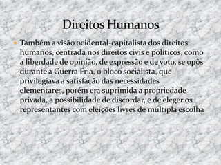  Também a visão ocidental-capitalista dos direitos
humanos, centrada nos direitos civis e políticos, como
a liberdade de opinião, de expressão e de voto, se opôs
durante a Guerra Fria, o bloco socialista, que
privilegiava a satisfação das necessidades
elementares, porém era suprimida a propriedade
privada, a possibilidade de discordar, e de eleger os
representantes com eleições livres de múltipla escolha
 