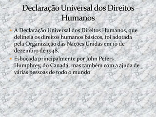  A Declaração Universal dos Direitos Humanos, que
delineia os direitos humanos básicos, foi adotada
pela Organização das Nações Unidas em 10 de
dezembro de 1948.
 Esboçada principalmente por John Peters
Humphrey, do Canadá, mas também com a ajuda de
várias pessoas de todo o mundo
 