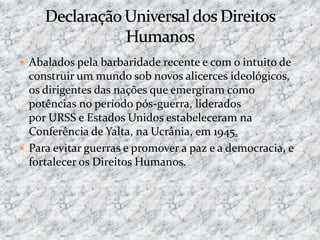 Abalados pela barbaridade recente e com o intuito de
construir um mundo sob novos alicerces ideológicos,
os dirigentes das nações que emergiram como
potências no período pós-guerra, liderados
por URSS e Estados Unidos estabeleceram na
Conferência de Yalta, na Ucrânia, em 1945.
 Para evitar guerras e promover a paz e a democracia, e
fortalecer os Direitos Humanos.
 