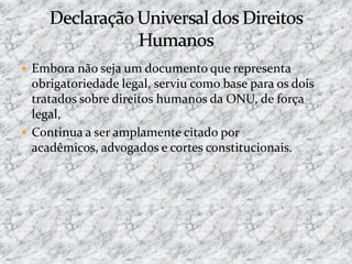  Embora não seja um documento que representa
obrigatoriedade legal, serviu como base para os dois
tratados sobre direitos humanos da ONU, de força
legal,
 Continua a ser amplamente citado por
acadêmicos, advogados e cortes constitucionais.
 