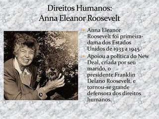  Anna Eleanor
Roosevelt foi primeira-
dama dos Estados
Unidos de 1933 a 1945.
 Apoiou a política do New
Deal, criada por seu
marido, o
presidente Franklin
Delano Roosevelt, e
tornou-se grande
defensora dos direitos
humanos.
 