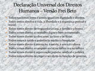  Todos nascemos livres e somos iguais em dignidade e direitos.
 Todos temos direitos à vida, à liberdade e à segurança pessoal e
social.
 Todos temos direito de resguardar a casa, a família e a honra.
 Todos temos direito ao trabalho digno e bem remunerado.
 Todos temos direito ao descanso, ao lazer e às férias.
 Todos temos à saúde e assistência médica e hospitalar.
 Todos temos direito à instrução, à escola, à arte e à cultura.
 Todos temos direito ao amparo social na infância e na velhice.
 Todos temos direito à organização popular, sindical e política.
 Todos temos direito de eleger e ser eleito às funções de governo.
 