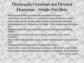  Todos temos direito à informação verdadeira e correta.
 Todos temos direito de ir e vir, mudar de cidade, de Estado ou país.
 Todos temos direito de não sofrer nenhum tipo de discriminação.
 Ninguém pode ser torturado ou linchado. Todos somos iguais perante a
lei.
 Ninguém pode ser arbitrariamente preso ou privado do direito de
defesa.
 Toda pessoa é inocente até que a justiça, baseada na lei, prove a
contrário.
 Todos temos liberdade de pensar, de nos manifestar, de nos reunir e de
crer.
 Todos temos direito ao amor e aos frutos do amor.
 Todos temos o dever de respeitar e proteger os direitos da comunidade.
 Todos temos o dever de lutar pela conquista e ampliação destes direitos.
Versão Popular Frei Beto
 