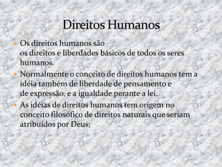  Os direitos humanos são
os direitos e liberdades básicos de todos os seres
humanos.
 Normalmente o conceito de direitos humanos tem a
idéia também de liberdade de pensamento e
de expressão, e a igualdade perante a lei.
 As idéias de direitos humanos tem origem no
conceito filosófico de direitos naturais que seriam
atribuídos por Deus;
 