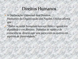  A Declaração Universal dos Direitos
Humanos da Organização das Nações Unidas afirma
que :
 “Todos os seres humanos nascem livres e iguais em
dignidade e em direitos. Dotados de razão e de
consciência, devem agir uns para com os outros em
espírito de fraternidade.”
 