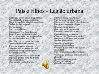  Estátuas e cofres e paredes pintadas
Ninguém sabe o que aconteceu.
Ela se jogou da janela do quinto andar
Nada é fácil de entender.
 Dorme agora,
é só o vento lá fora.
 Quero colo! Vou fugir de casa!
Posso dormir aqui com vocês?
Estou com medo, tive um pesadelo
Só vou voltar depois das três.
 Meu filho vai ter nome de santo
Quero o nome mais bonito.
 É preciso amar as pessoas
Como se não houvesse amanhã
Porque se você parar pra pensar
Na verdade não há.
 Me diz, por que que o céu é azul?
Explica a grande fúria do mundo
São meus filhos
Que tomam conta de mim.
 Eu moro com a minha mãe
Mas meu pai vem me visitar
Eu moro na rua, não tenho ninguém
Eu moro em qualquer lugar.
 Já morei em tanta casa
Que nem me lembro mais
Eu moro com os meus pais.
 É preciso amar as pessoas
Como se não houvesse amanhã
Porque se você parar pra pensar
Na verdade não há.
 Sou uma gota d'água,
sou um grão de areia
Você me diz que seus pais não te
entendem,
Mas você não entende seus pais.
 Você culpa seus pais por tudo, isso é
absurdo
São crianças como você
O que você vai ser,
Quando você crescer?
 
