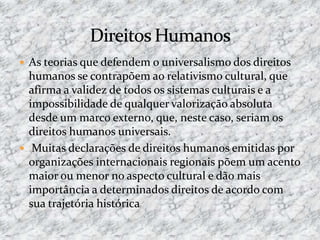  As teorias que defendem o universalismo dos direitos
humanos se contrapõem ao relativismo cultural, que
afirma a validez de todos os sistemas culturais e a
impossibilidade de qualquer valorização absoluta
desde um marco externo, que, neste caso, seriam os
direitos humanos universais.
 Muitas declarações de direitos humanos emitidas por
organizações internacionais regionais põem um acento
maior ou menor no aspecto cultural e dão mais
importância a determinados direitos de acordo com
sua trajetória histórica
 