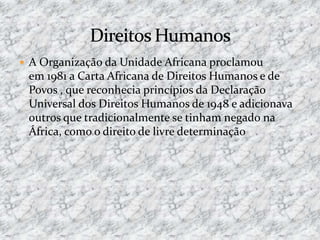  A Organização da Unidade Africana proclamou
em 1981 a Carta Africana de Direitos Humanos e de
Povos , que reconhecia princípios da Declaração
Universal dos Direitos Humanos de 1948 e adicionava
outros que tradicionalmente se tinham negado na
África, como o direito de livre determinação
 