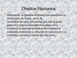  Mais tarde, os Estados africanos que acordaram a
Declaração de Túnez, em 6 de
novembro de 1992, afirmaram que não se pode
prescrever um modelo determinado a nível
universal, já que não podem se desvincular as
realidades históricas e culturais de cada nação e as
tradições, normas e valores de cada povo.
 