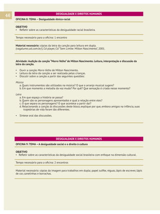 46

DESIGUALDADE E DIREITOS HUMANOS
OFICINA 8: TEMA – Desigualdade étnico-racial
OBJETIVO
▪	 Refletir sobre as características da desigualdade racial brasileira.
Tempo necessário para a oficina: 1 encontro
Material necessário: cópias da letra da canção para leitura em dupla.
(vagalume.uol.com.br/), Cd player, Cd “Sem Limite: Milton Nascimento”, 2001.

Atividade: Audição da canção “Morro Velho” de Milton Nascimento. Leitura, interpretação e discussão da
letra da canção.
▪	 Ouvir a canção Morro Velho de Milton Nascimento.
▪	 Leitura da letra da canção a ser realizada pelas crianças.
▪	 Discutir sobre a canção a partir das seguintes questões:
Música
a. Quais instrumentos são utilizados na música? O que o arranjo musical sugere?
b. Em que momento a melodia da voz muda? Por quê? Que sensação é criada nesse momento?
Letra
a. Em que espaço a história se passa?
b. Quem são os personagens apresentados e qual a relação entre eles?
c. O que separa os personagens? O que acontece a partir daí?
d. Relacionando a canção às discussões deste bloco, explique por que, embora amigos na infância, suas
trajetórias de vida foram tão diferentes.
▪	 Síntese oral das discussões.

DESIGUALDADE E DIREITOS HUMANOS
OFICINA 9: TEMA – A desigualdade social e o direito à cultura
OBJETIVO
▪ Refletir sobre as características da desigualdade social brasileira com enfoque na dimensão cultural.
Tempo necessário para a oficina: 2 encontros
Material necessário: cópias da imagem para trabalhos em dupla; papel sulfite, réguas, lápis de escrever, lápis
de cor, canetinhas e borrachas.

 