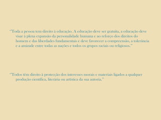 ‘’Toda a pessoa tem direito à educação. A educação deve ser gratuita, a educação deve
visar à plena expansão da personalidade humana e ao reforço dos direitos do
homem e das liberdades fundamentais e deve favorecer a compreensão, a tolerância
e a amizade entre todas as nações e todos os grupos raciais ou religiosos.’’

‘’Todos têm direito à protecção dos interesses morais e materiais ligados a qualquer
produção científica, literária ou artística da sua autoria.’’

 