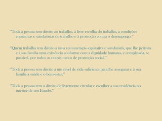 ‘’Toda a pessoa tem direito ao trabalho, à livre escolha do trabalho, a condições
equitativas e satisfatórias de trabalho e à protecção contra o desemprego.’’
‘’Quem trabalha tem direito a uma remuneração equitativa e satisfatória, que lhe permita
e à sua família uma existência conforme com a dignidade humana, e completada, se
possível, por todos os outros meios de protecção social.’’

‘’Toda a pessoa tem direito a um nível de vida suficiente para lhe assegurar e à sua
família a saúde e o bem-estar.’’
‘’Toda a pessoa tem o direito de livremente circular e escolher a sua residência no
interior de um Estado.’’

 