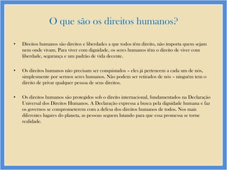 O que são os direitos humanos?
•

Direitos humanos são direitos e liberdades a que todos têm direito, não importa quem sejam
nem onde vivam. Para viver com dignidade, os seres humanos têm o direito de viver com
liberdade, segurança e um padrão de vida decente.

•

Os direitos humanos não precisam ser conquistados – eles já pertencem a cada um de nós,
simplesmente por sermos seres humanos. Não podem ser retirados de nós – ninguém tem o
direito de privar qualquer pessoa de seus direitos.

•

Os direitos humanos são protegidos sob o direito internacional, fundamentados na Declaração
Universal dos Direitos Humanos. A Declaração expressa a busca pela dignidade humana e faz
os governos se comprometerem com a defesa dos direitos humanos de todos. Nos mais
diferentes lugares do planeta, as pessoas seguem lutando para que essa promessa se torne
realidade.

 