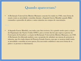 Quando apareceram?
•

A Declaração Universal dos Direitos Humanos somente foi criada em 1948, como forma de
reação contra as atrocidades cometidas durante a Segunda Guerra Mundial, quando Hitler
comandou o genocídio de judeus e outras minorias nos campos de concentração.

 (*)
•

A Segunda Guerra Mundial, com todos estes fatos terríveis, foi o grande motivo para a criação
da Organização das Nações Unidas (ONU), para a revisão das leis que regem as guerras (as
Convenções de Genebra) e a criação da Declaração Universal dos Direitos Humanos, em 1948.
A Declaração foi elaborada também com o propósito de substituir um sistema de proteção às
minorias, que foi criado depois da Primeira Grande Guerra, mas que se mostrou inútil contra
as atrocidades cometidas na nova guerra. Era necessário estabelecer uma nova forma de os
países e as pessoas se relacionarem.

 
