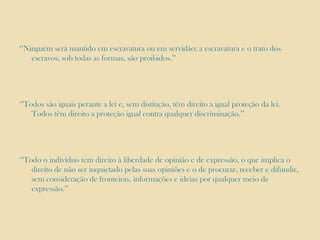 ‘’Ninguém será mantido em escravatura ou em servidão; a escravatura e o trato dos
escravos, sob todas as formas, são proibidos.’’

‘’Todos são iguais perante a lei e, sem distinção, têm direito a igual proteção da lei.
Todos têm direito a proteção igual contra qualquer discriminação.’’

‘’Todo o indivíduo tem direito à liberdade de opinião e de expressão, o que implica o
direito de não ser inquietado pelas suas opiniões e o de procurar, receber e difundir,
sem consideração de fronteiras, informações e ideias por qualquer meio de
expressão.’’

 