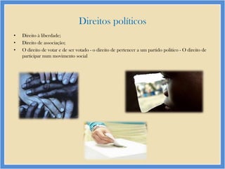 Direitos políticos
•
•
•

Direito à liberdade;
Direito de associação;
O direito de votar e de ser votado - o direito de pertencer a um partido politico - O direito de
participar num movimento social

 
