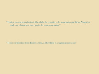‘’Toda a pessoa tem direito à liberdade de reunião e de associação pacíficas. Ninguém
pode ser obrigado a fazer parte de uma associação.’’

‘’Todo o indivíduo tem direito à vida, à liberdade e à segurança pessoal’’

 