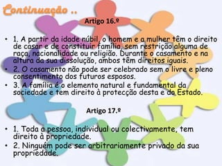 Artigo 16.º
• 1. A partir da idade núbil, o homem e a mulher têm o direito
de casar e de constituir família, sem restrição alguma de
raça, nacionalidade ou religião. Durante o casamento e na
altura da sua dissolução, ambos têm direitos iguais.
• 2. O casamento não pode ser celebrado sem o livre e pleno
consentimento dos futuros esposos.
• 3. A família é o elemento natural e fundamental da
sociedade e tem direito à protecção desta e do Estado.

Artigo 17.º
• 1. Toda a pessoa, individual ou colectivamente, tem
direito à propriedade.
• 2. Ninguém pode ser arbitrariamente privado da sua
propriedade.

 
