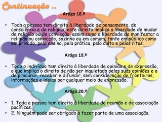 Artigo 18.º
• Toda a pessoa tem direito à liberdade de pensamento, de
consciência e de religião; este direito implica a liberdade de mudar
de religião ou de convicção, assim como a liberdade de manifestar a
religião ou convicção, sozinho ou em comum, tanto em público como
em privado, pelo ensino, pela prática, pelo culto e pelos ritos.

Artigo 19.º
• Todo o indivíduo tem direito à liberdade de opinião e de expressão,
o que implica o direito de não ser inquietado pelas suas opiniões e o
de procurar, receber e difundir, sem consideração de fronteiras,
informações e ideias por qualquer meio de expressão.

Artigo 20.º
• 1. Toda a pessoa tem direito à liberdade de reunião e de associação
pacíficas.
• 2. Ninguém pode ser obrigado a fazer parte de uma associação.

 