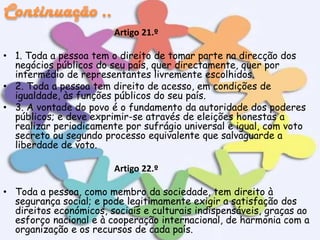 Artigo 21.º
• 1. Toda a pessoa tem o direito de tomar parte na direcção dos
negócios públicos do seu país, quer directamente, quer por
intermédio de representantes livremente escolhidos.
• 2. Toda a pessoa tem direito de acesso, em condições de
igualdade, às funções públicos do seu país.
• 3. A vontade do povo é o fundamento da autoridade dos poderes
públicos; e deve exprimir-se através de eleições honestas a
realizar periodicamente por sufrágio universal e igual, com voto
secreto ou segundo processo equivalente que salvaguarde a
liberdade de voto.
Artigo 22.º
• Toda a pessoa, como membro da sociedade, tem direito à
segurança social; e pode legitimamente exigir a satisfação dos
direitos económicos, sociais e culturais indispensáveis, graças ao
esforço nacional e à cooperação internacional, de harmonia com a
organização e os recursos de cada país.

 
