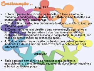 Artigo 23.º
• 1. Toda a pessoa tem direito ao trabalho, à livre escolha do
trabalho, a condições equitativas e satisfatórias de trabalho e à
protecção contra o desemprego.
• 2. Todos têm direito, sem discriminação alguma, a salário igual por
trabalho igual.
• 3. Quem trabalha tem direito a uma remuneração equitativa e
satisfatória, que lhe permita e à sua família uma existência
conforme com a dignidade humana, e completada, se possível, por
todos os outros meios de protecção social.
• 4. Toda a pessoa tem o direito de fundar com outras pessoas
sindicatos e de se filiar em sindicatos para a defesa dos seus
interesses.

Artigo 24.º
• Toda a pessoa tem direito ao repouso e aos lazeres e,
especialmente, a uma limitação razoável da duração do trabalho e
a férias periódicas pagas.

 