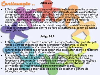 Artigo 25.º
•

•

•

•

•

•

1. Toda a pessoa tem direito a um nível de vida suficiente para lhe assegurar
e à sua família a saúde e o bem-estar, principalmente quanto à alimentação,
ao vestuário, ao alojamento, à assistência médica e ainda quanto aos serviços
sociais necessários, e tem direito à segurança no desemprego, na doença, na
invalidez, na viuvez, na velhice ou noutros casos de perda de meios de
subsistência por circunstâncias independentes da sua vontade.
2. A maternidade e a infância têm direito a ajuda e a assistência especiais.
Todas as crianças, nascidas dentro ou fora do matrimónio, gozam da mesma
protecção social.

Artigo 26.º
1. Toda a pessoa tem direito à educação. A educação deve ser gratuita, pelo
menos a correspondente ao ensino elementar fundamental. O ensino
elementar é obrigatório. O ensino técnico e profissional deve ser
generalizado; o acesso aos estudos superiores deve estar aberto a todos em
plena igualdade, em função do seu mérito.
2. A educação deve visar à plena expansão da personalidade humana e ao
reforço dos direitos do homem e das liberdades fundamentais e deve
favorecer a compreensão, a tolerância e a amizade entre todas as nações e
todos os grupos raciais ou religiosos, bem como o desenvolvimento das
actividades das Nações Unidas para a manutenção da paz.
3. Aos pais pertence a prioridade do direito de escolher o género de
educação a dar aos filhos

 