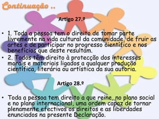 Artigo 27.º
• 1. Toda a pessoa tem o direito de tomar parte
livremente na vida cultural da comunidade, de fruir as
artes e de participar no progresso científico e nos
benefícios que deste resultam.
• 2. Todos têm direito à protecção dos interesses
morais e materiais ligados a qualquer produção
científica, literária ou artística da sua autoria.
Artigo 28.º
• Toda a pessoa tem direito a que reine, no plano social
e no plano internacional, uma ordem capaz de tornar
plenamente efectivos os direitos e as liberdades
enunciados na presente Declaração.

 