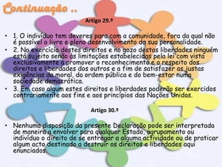 Artigo 29.º

• 1. O indivíduo tem deveres para com a comunidade, fora da qual não
é possível o livre e pleno desenvolvimento da sua personalidade.
• 2. No exercício destes direitos e no gozo destas liberdades ninguém
está sujeito senão às limitações estabelecidas pela lei com vista
exclusivamente a promover o reconhecimento e o respeito dos
direitos e liberdades dos outros e a fim de satisfazer as justas
exigências da moral, da ordem pública e do bem-estar numa
sociedade democrática.
• 3. Em caso algum estes direitos e liberdades poderão ser exercidos
contrariamente aos fins e aos princípios das Nações Unidas.
Artigo 30.º

• Nenhuma disposição da presente Declaração pode ser interpretada
de maneira a envolver para qualquer Estado, agrupamento ou
indivíduo o direito de se entregar a alguma actividade ou de praticar
algum acto destinado a destruir os direitos e liberdades aqui
enunciados.

 