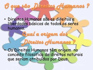 • Direitos Humanos são os direitos e
liberdades básicos de todos os seres
humanos.

• Os Direitos Humanos têm origem no
conceito filosófico de direitos naturais
que seriam atribuídos por Deus.

 