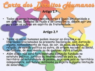 Artigo 1.º
• Todos os seres humanos nascem livres e iguais em dignidade e
em direitos. Dotados de razão e de consciência, devem agir uns
para com os outros em espírito de fraternidade.

Artigo 2.º
• Todos os seres humanos podem invocar os direitos e as
liberdades proclamados na presente Declaração, sem distinção
alguma, nomeadamente de raça, de cor, de sexo, de língua, de
religião, de opinião política ou outra, de origem nacional ou social,
de fortuna, de nascimento ou de qualquer outra situação.
• Além disso, não será feita nenhuma distinção fundada no
estatuto político, jurídico ou internacional do país ou do
território da naturalidade da pessoa, seja esse país ou território
independente, sob tutela, autónomo ou sujeito a alguma limitação
de soberania.

 