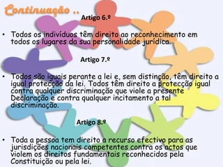 Artigo 6.º
• Todos os indivíduos têm direito ao reconhecimento em
todos os lugares da sua personalidade jurídica.
Artigo 7.º
• Todos são iguais perante a lei e, sem distinção, têm direito a
igual protecção da lei. Todos têm direito a protecção igual
contra qualquer discriminação que viole a presente
Declaração e contra qualquer incitamento a tal
discriminação.
Artigo 8.º
• Toda a pessoa tem direito a recurso efectivo para as
jurisdições nacionais competentes contra os actos que
violem os direitos fundamentais reconhecidos pela
Constituição ou pela lei.

 