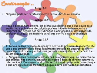 Artigo 9.º
• Ninguém pode ser arbitrariamente preso, detido ou exilado.

Artigo 10.º
• Toda a pessoa tem direito, em plena igualdade, a que a sua causa seja
equitativa e publicamente julgada por um tribunal independente e
imparcial que decida dos seus direitos e obrigações ou das razões de
qualquer acusação em matéria penal que contra ela seja deduzida.

Artigo 11.º
• 1. Toda a pessoa acusada de um acto delituoso presume-se inocente até
que a sua culpabilidade fique legalmente provada no decurso de um
processo público em que todas as garantias necessárias de defesa lhe
sejam asseguradas.
• 2. Ninguém será condenado por acções ou omissões que, no momento da
sua prática, não constituíam acto delituoso à face do direito interno ou
internacional. Do mesmo modo, não será infligida pena mais grave do que
a que era aplicável no momento em que o acto delituoso foi cometido.

 