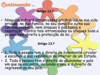 Artigo 12.º
• Ninguém sofrerá intromissões arbitrárias na sua vida
privada, na sua família, no seu domicílio ou na sua
correspondência, nem ataques à sua honra e
reputação. Contra tais intromissões ou ataques toda a
pessoa tem direito a protecção da lei.
Artigo 13.º
• 1. Toda a pessoa tem o direito de livremente circular
e escolher a sua residência no interior de um Estado.
• 2. Toda a pessoa tem o direito de abandonar o país
em que se encontra, incluindo o seu, e o direito de
regressar ao seu país.

 