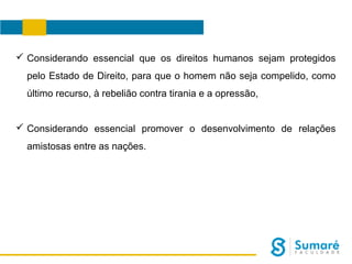  Considerando essencial que os direitos humanos sejam protegidos
pelo Estado de Direito, para que o homem não seja compelido, como
último recurso, à rebelião contra tirania e a opressão,
 Considerando essencial promover o desenvolvimento de relações
amistosas entre as nações.

 