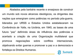 Abalados pela barbárie recente e ensejosos de construir
um mundo sob novos alicerces ideológicos, os dirigentes das
nações que emergiram como potências no período pós-guerra,
liderados por URSS e Estados Unidos estabeleceram na
Conferência de Yalta, na Ucrânia, em 1945, as bases de uma
futura “paz” definindo áreas de influência das potências e
acertado a criação de uma Organização multilateral que
promova

negociações

sobre

conflitos

internacionais,

objetivando evitar guerras e promover a paz e a democracia e
fortaleça os Direitos Humanos.

 