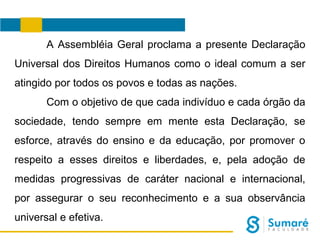 A Assembléia Geral proclama a presente Declaração
Universal dos Direitos Humanos como o ideal comum a ser
atingido por todos os povos e todas as nações.
Com o objetivo de que cada indivíduo e cada órgão da
sociedade, tendo sempre em mente esta Declaração, se
esforce, através do ensino e da educação, por promover o
respeito a esses direitos e liberdades, e, pela adoção de
medidas progressivas de caráter nacional e internacional,
por assegurar o seu reconhecimento e a sua observância
universal e efetiva.

 