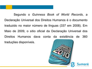 Segundo o Guinness Book of World Records, a
Declaração Universal dos Direitos Humanos é o documento
traduzido no maior número de línguas (337 em 2008). Em
Maio de 2009, o sítio oficial da Declaração Universal dos
Direitos Humanos dava conta da existência de 360
traduções disponíveis.

 
