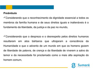 Preâmbulo
Considerando que o reconhecimento da dignidade essencial a todos os
membros da família humana e de seus direitos iguais e inalienáveis é o
fundamento da liberdade, da justiça e da paz no mundo,
Considerando que o desprezo e o desrespeito pelos direitos humanos
resultaram

em

atos bárbaros que ultrajaram a consciência da

Humanidade e que o advento de um mundo em que os homens gozem
de liberdade de palavra, de crença e da liberdade de viverem a salvo do
temor e da necessidade foi proclamado como a mais alta aspiração do
homem comum,

 