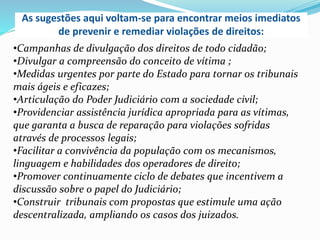 As sugestões aqui voltam-se para encontrar meios imediatos
de prevenir e remediar violações de direitos:
•Campanhas de divulgação dos direitos de todo cidadão;
•Divulgar a compreensão do conceito de vítima ;
•Medidas urgentes por parte do Estado para tornar os tribunais
mais ágeis e eficazes;
•Articulação do Poder Judiciário com a sociedade civil;
•Providenciar assistência jurídica apropriada para as vítimas,
que garanta a busca de reparação para violações sofridas
através de processos legais;
•Facilitar a convivência da população com os mecanismos,
linguagem e habilidades dos operadores de direito;
•Promover continuamente ciclo de debates que incentivem a
discussão sobre o papel do Judiciário;
•Construir tribunais com propostas que estimule uma ação
descentralizada, ampliando os casos dos juizados.

 
