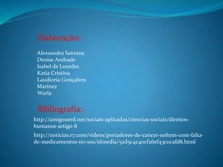 Elaboração:
Alexsandra Santana
Denise Andrade
Isabel de Lourdes
Katia Cristina
Laudiceia Gonçalves
Marinez
Warla

Bibliografia:
http://amigonerd.net/sociais-aplicadas/ciencias-sociais/direitoshumanos-artigo-8
http://noticias.r7.com/videos/portadores-de-cancer-sofrem-com-faltade-medicamentos-no-sus/idmedia/52d5c4c40cf26ef43c0cafd8.html

 