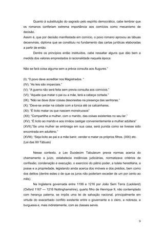 9
Quanto à substituição do sagrado pelo espírito democrático, cabe lembrar que
os romanos conferiam extrema importância aos comícios como mecanismo de
decisão.
Assim é, que por decisão manifestada em comício, o povo romano aprovou as tábuas
decenvirais, diploma que se constituiu no fundamento das cartas jurídicas elaboradas
a partir de então.
Dentre os princípios então instituídos, cabe ressaltar alguns que dão bem a
medida dos valores emprestados à racionalidade naquela época:
Não se fará coisa alguma sem a prévia consulta aos Áugures.”
(I); “0 povo deve acreditar nos Magistrados. “
(IV); “As leis são imparciais.”
(V); “A guerra não será feita sem previa consulta aos comícios.”
(VI); “Aquele que matar o pai ou a mãe, terá a cabeça cortada.”
(IX); “Não se deve dizer coisas desonestas na presença das senhoras.”
(X); “Deve-se andar na cidade com a túnica até os calcanhares.
(XI); “É lícito matar os que nascem monstruosos”
(XII); “Compartilhe a mulher, com o marido, das coisas existentes no seu lar.”
(XV); “É lícito ao marido e aos irmãos castigar convenientemente a mulher adúltera”
(XVII);“Se uma mulher se embriaga em sua casa, será punida como se tivesse sido
encontrada em adultério.”
(XVIII); “Seja lícito ao pai e a mãe banir, vender e matar os próprios filhos. (XIX) etc.
(Lei das XII Tábuas)
Nesse contexto, a Lex Duodecim Tabularum previa normas acerca do
chamamento a juízo, estabelecia instâncias judiciárias, normatizava critérios de
confissão, condenação e execução, o exercício do pátrio poder, a tutela hereditária, a
posse e a propriedade, legislando ainda acerca dos imóveis e dos prédios, bem como
dos delitos (dentre estes o de que os juros não poderiam exceder de um por cento ao
mês).
Na Inglaterra governada entre 1199 e 1216 por João Sem Terra (Lackland)
(Oxford 1167 — 1216 Nottinghamshire), quarto filho de Henrique II, não contemplado
com herança paterna, se impôs uma lei de salvação nacional, principalmente em
virtude do exacerbado conflito existente entre o governante e o clero, a nobreza, a
burguesia e, mais indiretamente, com as classes servis.
 