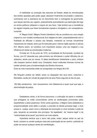 10
A inabilidade na condução das assuntos de Estada, aliada às reivindicações
dos barões apoiadas pelo poder papal, deixaram finalmente encurralado o soberano,
culminando com a assinatura de um documento bem a contragosto do governante,
que sequer permitiu seu registro, possivelmente premeditando sua destruição tão logo
os ventos políticos voltassem a soprar em seu favor. Vale lembrar que a inexistência
de registro impedia que fosse formalmente copiada e divulgada e, em conseqüência,
cumprida.
A “Magna Carta” (Magna Charta Libertatum) não se constituía em uma criação
original ou num modelo constitucional, Era redigida em latim, propositadamente com a
finalidade de dificultar o acesso aos letrados, mantendo as normas virtualmente
inacessíveis às massas, tanto que foi traduzida para o idioma inglês apenas no século
XVI. Mesmo assim, se constituiu num importante avanço, uma vez inegável a sua
influência em todas as constituições modernas.
Firmada em 15 de junho de 1215, na localidade de Runnymede, condado de
Surrey, com 67 cláusulas que, pela primeira vez afrontavam o poder dificultou de um
soberano, sendo que ao menos 12 delas beneficiavam diretamente o povo, embora
não criassem nenhum direito novo. Entretanto, foram instituídas diversas normas de
caráter pioneiro para a fundamentação dos Direitos Humanos.
Entre as mais importantes estão as consignadas nos Artigos 48 e 49:
48) Ninguém poderá ser detido, preso ou despojado dos seus bens, costumes e
liberdades, senão em virtude de julgamento de seus Pares segundo as leis do país.
49) Não venderemos, nem recusaremos, nem dilataremos a quem quer que seja, a
administração da justiça.
Estabeleceu ainda, e de forma precursora, a unificação de pesos e medidas,
que protegeria os então consumidores contra as adulterações promovidas pelos
espertalhões e pelos poderosos. Entre outras garantias, a Magna Carta estabelecia a
proporcionalidade entre delito e sanção, a previsão do devido processo legal, o livre
acesso à Justiça, assim como a liberdade de locomoção e a livre entrada e saída do
país, lançando as sementes dos princípios “da legalidade”, da “reserva legal” e da
“anterioridade da lei penal” que iremos ver mais adiante.
Importante lembrar que o servo não podia, então, sequer entrar ou sair do
feudo, comprar ou vender qualquer coisa sem autorização de seu senhor, subtraído do
poder de exercer qualquer direito de manifestação.
 