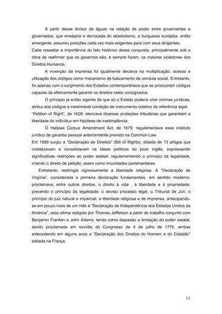 11
A partir desse divisor de águas na relação de poder entre governantes e
governados, que ensejaria a derrocada do absolutismo, a burguesia européia, então
emergente, assumiu posições cada vez mais exigentes para com seus dirigentes.
Cabe ressaltar a importância do fato histórico dessa conquista, principalmente sob a
ótica de reafirmar que os governos são, e sempre foram, os maiores violadores dos
Direitos Humanos.
A invenção da imprensa foi igualmente decisiva na multiplicação, acesso e
utilização dos códigos como mecanismo de balizamento de conduta social, Entretanto,
foi apenas com o surgimento dos Estados contemporâneos que se produziram códigos
capazes de efetivamente garantir os direitos neles consignados.
O principio já então vigente de que só o Estado poderia criar normas jurídicas,
atribui aos códigos a inestimável condição de instrumento coletivo de referência legal.
“Petition of Right”, de 1628, elencava diversas proteções tributárias que garantiam a
liberdade do indivíduo em hipótese de inadimplência.
O Habeas Corpus Amendment Act, de 1679, regulamentava esse instituto
jurídico de garantia pessoal anteriormente previsto na Common Law.
Em 1689 surgiu a “Declaração de Direitos” (BilI of Rights), dotada de 13 artigos que
cristalizavam e consolidavam os ideais políticos do povo inglês, expressando
significativas restrições ao poder estatal, regulamentando o principio da legalidade,
criando o direito de petição, assim como imunidades parlamentares.
Entretanto, restringia vigorosamente a liberdade religiosa. A “Declaração de
Virgínia”, considerada a primeira declaração fundamentais, em sentido moderno,
proclamava, entre outros direitos, o direito à vida , à liberdade e à propriedade,
prevendo o princípio da legalidade, o devido processo legal, o Tribunal de Júri, o
principio do juiz natural e imparcial, a liberdade religiosa e de imprensa, antecipando-
se em pouco mais de um mês à “Declaração de Independência dos Estados Unidos da
América”, esta última redigida por Thomas Jefferson a partir de trabalho conjunto com
Benjamin Franklin e John Adams, tendo como diapasão a limitação do poder estatal,
sendo proclamada em reunião do Congresso de 4 de julho de 1776, ambas
antecedendo em alguns anos a “Declaração dos Direitos do Homem e do Cidadão”
editada na França.
 