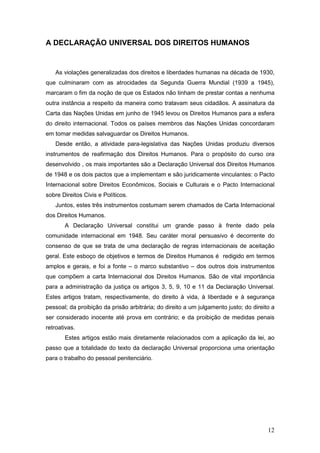 12
A DECLARAÇÃO UNIVERSAL DOS DIREITOS HUMANOS
As violações generalizadas dos direitos e liberdades humanas na década de 1930,
que culminaram com as atrocidades da Segunda Guerra Mundial (1939 a 1945),
marcaram o fim da noção de que os Estados não tinham de prestar contas a nenhuma
outra instância a respeito da maneira como tratavam seus cidadãos. A assinatura da
Carta das Nações Unidas em junho de 1945 levou os Direitos Humanos para a esfera
do direito internacional. Todos os países membros das Nações Unidas concordaram
em tomar medidas salvaguardar os Direitos Humanos.
Desde então, a atividade para-legislativa das Nações Unidas produziu diversos
instrumentos de reafirmação dos Direitos Humanos. Para o propósito do curso ora
desenvolvido , os mais importantes são a Declaração Universal dos Direitos Humanos
de 1948 e os dois pactos que a implementam e são juridicamente vinculantes: o Pacto
Internacional sobre Direitos Econômicos, Sociais e Culturais e o Pacto Internacional
sobre Direitos Civis e Políticos.
Juntos, estes três instrumentos costumam serem chamados de Carta Internacional
dos Direitos Humanos.
A Declaração Universal constitui um grande passo à frente dado pela
comunidade internacional em 1948. Seu caráter moral persuasivo é decorrente do
consenso de que se trata de uma declaração de regras internacionais de aceitação
geral. Este esboço de objetivos e termos de Direitos Humanos é redigido em termos
amplos e gerais, e foi a fonte – o marco substantivo – dos outros dois instrumentos
que compõem a carta Internacional dos Direitos Humanos. São de vital importância
para a administração da justiça os artigos 3, 5, 9, 10 e 11 da Declaração Universal.
Estes artigos tratam, respectivamente, do direito à vida, à liberdade e à segurança
pessoal; da proibição da prisão arbitrária; do direito a um julgamento justo; do direito a
ser considerado inocente até prova em contrário; e da proibição de medidas penais
retroativas.
Estes artigos estão mais diretamente relacionados com a aplicação da lei, ao
passo que a totalidade do texto da declaração Universal proporciona uma orientação
para o trabalho do pessoal penitenciário.
 