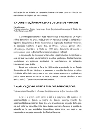 14
ratificação de um tratado ou convenção internacional gera para os Estados um
compromisso de respeito por seu conteúdo.
6.A CONSTITUIÇÃO BRASILEIRA E OS DIREITOS HUMANOS
Flávia Piovesan
Texto extraído do livro Direitos Humanos e o Direito Constitucional Internacional 3ª Edição. São
Paulo. Max Limonad. 1997.
A Constituição Brasileira de 1988 institucionaliza a instauração de um regime
político democrático no Brasil. Introduz também indiscutível avanço na consolidação
legislativa das garantias e direitos fundamentais e na proteção de setores vulneráveis
da sociedade brasileira. A partir dela, os Direitos Humanos ganham relevo
extraordinário, situando-se a Carta de 1988 como documento abrangente e
pormenorizado sobre os Direitos Humanos jamais adotado no Brasil.
A consolidação das liberdades fundamentais e das instituições democráticas no
país, por sua vez, mudam substancialmente a política brasileira de Direitos Humanos,
possibilitando um progresso significativo no reconhecimento de obrigações
internacionais neste âmbito.
Desde seu preâmbulo a Carta de 1988 projeta a construção de um Estado
Democrático de Direito, “destinado a assegurar o exercício dos direitos sociais e
individuais, a liberdade, a segurança, o bem estar, o desenvolvimento, a igualdade e a
justiça, como valores supremos de uma sociedade fraterna, pluralista e sem
preconceitos (....)” (José Joaquim Gomes Canotilho).
7. A APLICAÇÃO DA LEI NOS ESTADOS DEMOCRÁTICOS
Texto extraído do Manual Servir e Proteger Comitê Internacional da Cruz Vermelha – CICV
A lei e a ordem, assim como a paz e a segurança, são questões de
responsabilidade do Estado. A maioria dos Estados escolheu incumbir das
responsabilidades operacionais desta área uma organização de aplicação da lei, seja
ela civil, militar ou paramilitar. Este tópico busca examinar a função e a posição da
aplicação da lei nas sociedades democráticas, assim como seu papel e sua
importância na promoção e proteção dos Direitos Humanos.
 