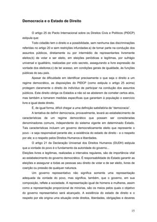 15
Democracia e o Estado de Direito
O artigo 25 do Pacto Internacional sobre os Direitos Civis e Políticos (PIDCP)
estipula que:
Todo cidadão tem o direito e a possibilidade, sem nenhuma das discriminações
referidas no artigo 20 e sem restrições infundadas:a) de tomar parte na condução dos
assuntos públicos, diretamente ou por intermédio de representantes livremente
eleitos;b) de votar e ser eleito, em eleições periódicas e legítimas, por sufrágio
universal e igualitário, realizadas por voto secreto, assegurando a livre expressão da
vontade dos eleitores;c) de ter acesso, em condições gerais de igualdade, às funções
públicas do seu país.
Apesar da dificuldade em identificar precisamente o que seja o direito a um
regime democrático, as disposições do PIDCP (como estipula o artigo 25 acima)
protegem claramente o direito do indivíduo de participar na condução dos assuntos
públicos. Este direito obriga os Estados a não só se absterem de cometer certos atos,
mas também a tomarem medidas específicas que garantam à população o exercício
livre e igual deste direito.
É, de igual forma, difícil chegar a uma definição satisfatória de “democracia”.
A tentativa de definir democracia, provavelmente, levará ao estabelecimento de
características de um regime democrático que possam ser consideradas
denominadores comuns, independente do sistema vigente em determinado Estado.
Tais características incluem um governo democraticamente eleito que represente o
povo - e seja responsável perante ele; a existência do estado de direito - e o respeito
por ele; e o respeito pelos Direitos Humanos e liberdades.
O artigo 21 da Declaração Universal dos Direitos Humanos (DUDH) estipula
que a vontade do povo é o fundamento da autoridade do governo...
Eleições livres e legítimas, realizadas a intervalos regulares, são de importância vital
ao estabelecimento do governo democrático. É responsabilidade do Estado garantir as
eleições e assegurar a todas as pessoas seu direito de votar e de ser eleito, livres de
coerção ou pressão de qualquer natureza.
Um governo representativo não significa somente uma representação
adequada da vontade do povo, mas significa, também, que o governo, em sua
composição, reflete a sociedade. A representação igual de homens e mulheres, assim
como a representação proporcional de minorias, são os meios pelos quais o objetivo
do governo representativo será alcançado. A existência do estado de direito e o
respeito por ele origina uma situação onde direitos, liberdades, obrigações e deveres
 